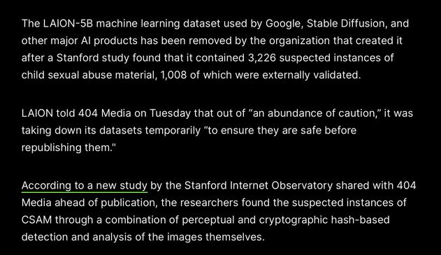 The LAION-5B machine learning dataset used by Google, Stable Diffusion, and other major Al products has been removed by the organization that created it after a Stanford study found that it contained 3,226 suspected instances of child sexual abuse material, 1,008 of which were externally validated.

LAION told 404 Media on Tuesday that out of “an abundance of caution,” it was taking down its datasets temporarily “to ensure they are safe before republishing them."

According to a new study by the Stanford Internet Observatory shared with 404 Media ahead of publication, the researchers found the suspected instances of CSAM through a combination of perceptual and cryptographic hash-based detection and analysis of the images themselves.