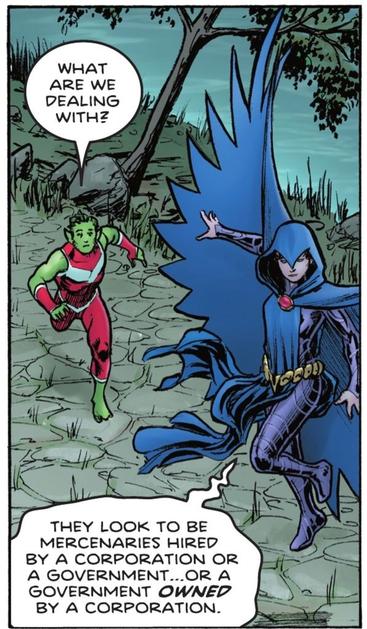 At a riverbank, Beast Boy races to Raven hovering above ground. "What are we dealing with?" he asks. "They look to be mercenaries hired by a corporation or a government...or a government OWNED by a corporation," says Raven.