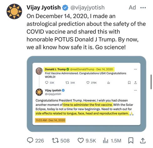 A screenshot of an ad on X (formerly Twitter), containing a screenshot of an earlier tweet from the same address account in response to a post from the then US president Doanld Trump

The following is the text of the tweets as scanned by OCR.
 
Vijay Jyotish • @vijayjyotish
Ad...
On December 14, 2020, I made an
astrological prediction about the safety of the COVID vaccine and shared this with
honorable POTUS Donald J Trump. By now,
we all know how safe it is. Go science!

The screenshotted tweet reads:
Donald J. Trump @realDonaldTrump • Dec 14, 2020
First Vaccine Administered. Congratulations USA! Congratulations
WORLD!


Vijay Jyotish
@vijayiyotish
Congratulations President Trump. However, I wish you had chosen
another moment of time to administer the first vaccine. With the Solar
Eclipse, today is not a time for new beginnings. Need to watch out for
side effects related to tongue, face, head and reproductive system.