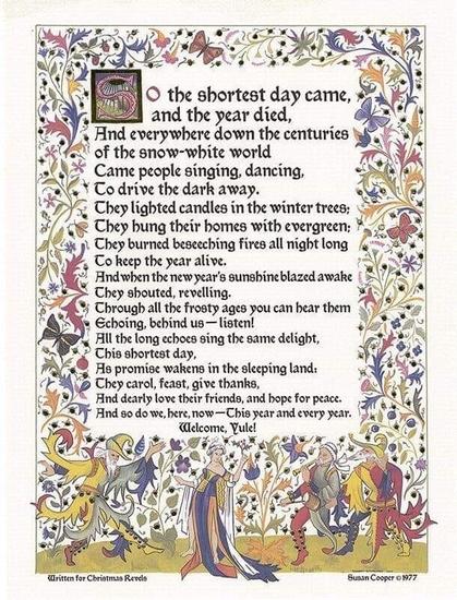 A poem, heavily Illuminated like a medieval manuscript:

So the Shortest Day came and the year died
And everywhere down the centuries of the snow‐white world Came people singing, dancing,
To drive the dark away.
They lighted candles in the winter trees; They hung their homes with evergreen; They burned beseeching fires all night long To keep the year alive.
And when the new year's sunshine blazed awake They shouted, reveling.
Through all the frosty ages you can hear them Echoing behind us ‐ listen!
All the long echoes, sing the same delight, This Shortest Day,
As promise wakens in the sleeping land: They carol, feast, give thanks,
And dearly love their friends, And hope for peace.
And so do we, here, now, — This year and every year. 
Welcome Yule!

- Susan Cooper 1977