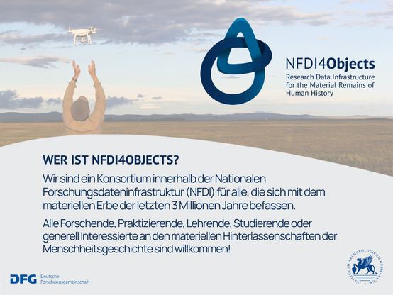 Wer ist NFDI for Objects?
Wir sind ein Konsortium innerhalb der Nationalen Forschungsdateninfrastruktur (NFDI) für alle, die sich mit dem materiellen Erbe der letzten 3 Millionen Jahre befassen. Alle Forschenden, Praktizierende, Lehrende, Studierende oder generell Interessierte an den materiellen Hinterlassenschaften der Menschheitsgeschichte sind willkommen! Gefördert durch die Deutsche Forschungsgemeinschaft. Träger des Konsortiums ist das Deutsche Archäologische Institut.