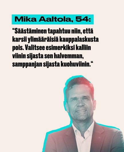 Kuva, jossa lukee:

Mika Aaltola, 54:

"Säästäminen tapahtuu niin, että karsii ylimääräisiä kauppalaskusta pois. Valitsee esimerkiksi kalliin viinin sijasta sen halvemman, samppanjan sijasta kuohuviinin."