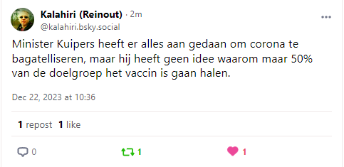 Kalahiri (Reinout) - 2m @kalahiri bsky social 

Minister Kuipers heeft er alles aan gedaan om corona te bagatelliseren, maar hij heeft geen idee waarom maar 50% van de doelgroep het vaccin is gaan halen. 

Dec 22,2023 2t 1036 1 repost 1like