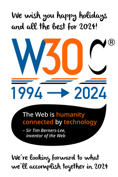 W3C logo turned into W30C. 1994-2024. Quote by Sir Tim Berners-Lee, inventor of the Web, which reads 'The Web is humanity connected by technology'. We wish you happy holidays and all the best for 2024! We're looking forward to what we'll accomplish together in 2024