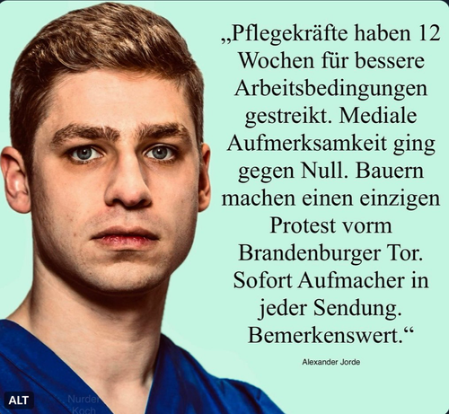 „Pflegekräfte haben 12
Wochen für bessere
Arbeitsbedingungen
gestreikt. Mediale
Aufmerksamkeit ging
gegen Null. Bauern
machen einen einziger
Protest vorm
Brandenburger Tor.
Sofort Aufmacher in
jeder Sendung.
Bemerkenswert.“

Alexander Jorde