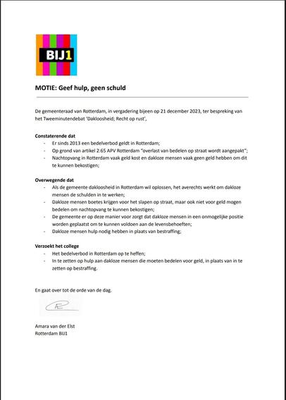 BIJ1

MOTIE: Geef hulp, geen schuld

De gemeenteraad van Rotterdam, in vergadering bijeen op 21 december 2023, ter bespreking van het Tweeminutendebat ‘Dakloosheid; Recht op rust’,

Constaterende dat
- Er sinds 2013 een bedelverbod geldt in Rotterdam;
- Op grond van artikel 2:65 APV Rotterdam “overlast van bedelen op straat wordt aangepakt”;
- Nachtopvang in Rotterdam vaak geld kost en dakloze mensen vaak geen geld hebben om dit te kunnen bekostigen;

Overwegende dat

- Als de gemeente dakloosheid in Rotterdam wil oplossen, het averechts werkt om dakloze mensen de schulden in te werken;
- Dakloze mensen boetes krijgen voor het slapen op straat, maar ook niet voor geld mogen bedelen om nachtopvang te kunnen bekostigen;
- De gemeente er op deze manier voor zorgt dat dakloze mensen in een onmogelijke positie worden geplaatst om te kunnen voldoen aan de levensbehoeften;
- Dakloze mensen hulp nodig hebben in plaats van bestraffing;

Verzoekt het college
- Het bedelverbod in Rotterdam op te heffen;
- In te zetten op hulp aan dakloze mensen die moeten bedelen voor geld, in plaats van in te zetten op bestraffing.

En gaat over tot de orde van de dag.

Amara van der Elst
