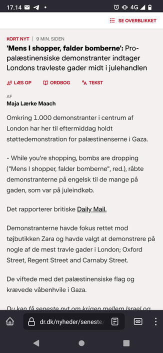 Screenshot af teksten: 

Kort nyt 9 min. siden

'Mens I shopper, falder bomberne': Pro-palæstinensiske demonstranter indtager Londons travleste gader midt i julehandlen

Af 

Maja Lærke Maach

Omkring 1.000 demonstranter i centrum af London har her til eftermiddag holdt støttedemonstration for palæstinenserne i Gaza.

- While you're shopping, bombs are dropping ("Mens I shopper, falder bomberne", red.), råbte demonstranterne på engelsk til de mange på gaden, som var på juleindkøb.

Det rapporterer britiske Daily Mail.

Demonstranterne havde fokus rettet mod tøjbutikken Zara og havde valgt at demonstrere på nogle af de mest travle gader i London; Oxford Street, Regent Street and Carnaby Street.