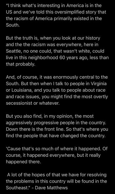 "I think what's interesting in America is in the
US and we've told this oversimplified story that
the racism of America primarily existed in the
South.
But the truth is, when you look at our history
and the the racism was everywhere, here in
Seattle, no one could, that wasn't white, could
live in this neighborhood 60 years ago, less than
that probably.
And, of course, it was enormously central to the
South. But then when I talk to people in Virginia
or Louisiana, and you talk to people about race
and race issues, you might find the most overtly
secessionist or whatever.
But you also find, in my opinion, the most
aggressively progressive people in the country.
Down there is the front line. So that's where you
find the people that have changed the country.
'Cause that's so much of where it happened. Of
course, it happened everywhere, but it really
happened there.
A lot of the hopes of that we have for resolving
the problems in this country will be found in the
Southeast." - Dave Matthews