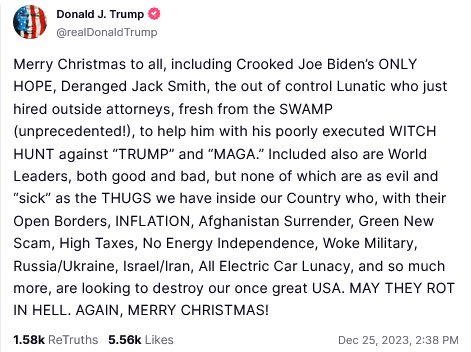 Donald J. Trump Truth Social Post:
Merry Christmas to all, including Crooked Joe Biden's ONLY HOPE, Deranged Jack Smith, the out of control Lunatic who just hired outside attorneys, fresh from the SWAMP (unprecedented!), to help him with his poorly executed WITCH HUNT against “TRUMP” and "MAGA." Included also are World Leaders, both good and bad, but none of which are as evil and “sick” as the THUGS we have inside our Country who, with their Open Borders, INFLATION, Afghanistan Surrender, Green New Scam, High Taxes, No Energy Independence, Woke Military, Russia/Ukraine, Israel/Iran, All Electric Car Lunacy, and so much more, are looking to destroy our once great USA. MAY THEY ROT IN HELL. AGAIN, MERRY CHRISTMAS! Dec 25, 2023, 2:38 PM