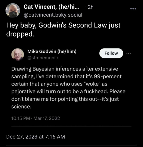 Screenshot of a post from Bluesky

User Cat Vincent (@catvincent.bsky.social) shares a screenshot of his own, along with the text "Hey baby, Godwin's Second Law just dropped." 

Below that is the original post, by Mike Godwin (@sfmnemonic) saying: 

"Drawing Bayesian inferences after extensive sampling, I've determined that it's 99-percent certain that anyone who uses "woke" as pejorative will turn out to be a fuckhead. Please don't blame me for pointing this out--it's just science"