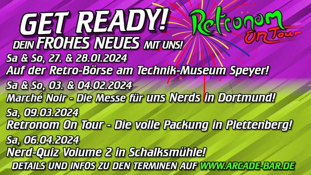 Ein Lila-Grüner Flayer mit "Retronom On Tour"-Logo und der Überschrift "Get Ready! Dein Frohes Neues mit uns!"
Darunter stehen folgende Termine:
Das fängt ja gut an! 🤩 
2024 wird wild! 💥 🕹️ 👾 

27. & 28.01
Auf der Retro-Börse am Technik-Museum Speyer!
     
03. & 04.02.
Marché Noir - Die Messe für uns Nerds in Dortmund!
    
09.03.
Retronom On Tour - Die volle Packung in Plettenberg!
    
06.04.
Nerd-Quiz Volume 2 in Schalksmühle!

Und der Verweis auf unsere Homepage: 
http://www.arcade-bar.de