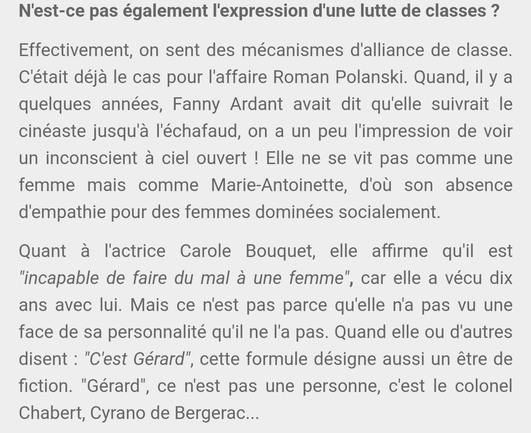 N'est-ce pas également l'expression d'une lutte de classes ?

Effectivement, on sent des mécanismes d'alliance de classe. C'était déjà le cas pour l'affaire Roman Polanski. Quand, il y a quelques années, Fanny Ardant avait dit qu'elle suivrait le cinéaste jusqu'à l'échafaud, on a un peu l'impression de voir un inconscient à ciel ouvert ! Elle ne se vit pas comme une femme mais comme Marie-Antoinette, d'où son absence d'empathie pour des femmes dominées socialement.

Quant à l'actrice Carole Bouquet, elle affirme qu'il est "incapable de faire du mal à une femme", car elle a vécu dix ans avec lui. Mais ce n'est pas parce qu'elle n'a pas vu une face de sa personnalité qu'il ne l'a pas. Quand elle ou d'autres disent : "C'est Gérard", cette formule désigne aussi un être de fiction. "Gérard", ce n'est pas une personne, c'est le colonel Chabert, Cyrano de Bergerac...