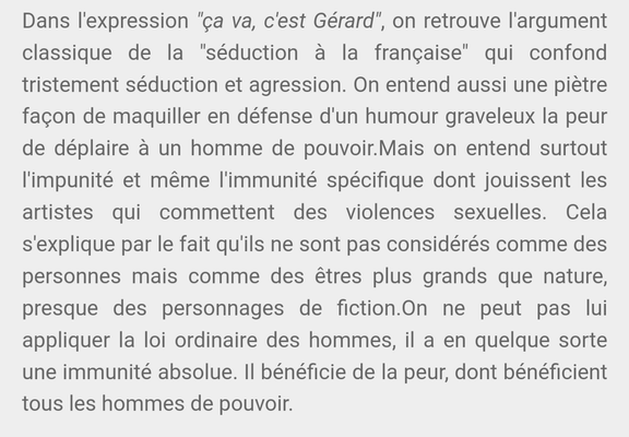 Dans l'expression "ça va, c'est Gérard", on retrouve l'argument classique de la "séduction à la française" qui confond tristement séduction et agression. On entend aussi une piètre façon de maquiller en défense d'un humour graveleux la peur de déplaire à un homme de pouvoir.Mais on entend surtout l'impunité et même l'immunité spécifique dont jouissent les artistes qui commettent des violences sexuelles. Cela s'explique par le fait qu'ils ne sont pas considérés comme des personnes mais comme des êtres plus grands que nature, presque des personnages de fiction.On ne peut pas lui appliquer la loi ordinaire des hommes, il a en quelque sorte une immunité absolue. Il bénéficie de la peur, dont bénéficient tous les hommes de pouvoir.