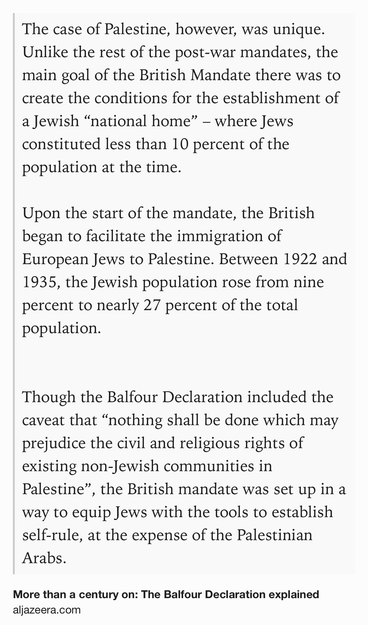Text Shot: The case of Palestine, however, was unique. Unlike the rest of the post-war mandates, the main goal of the British Mandate there was to create the conditions for the establishment of a Jewish “national home” – where Jews constituted less than 10 percent of the population at the time.

Upon the start of the mandate, the British began to facilitate the immigration of European Jews to Palestine. Between 1922 and 1935, the Jewish population rose from nine percent to nearly 27 percent of the total population.


Though the Balfour Declaration included the caveat that “nothing shall be done which may prejudice the civil and religious rights of existing non-Jewish communities in Palestine”, the British mandate was set up in a way to equip Jews with the tools to establish self-rule, at the expense of the Palestinian Arabs.