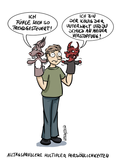 Eine Person mit zwei Handpuppen, einem Hasen und einem Teufel. Die Hasen-Handpuppe: "Ich fühle mich so fremdgesteuert!" Die Teufel-Handpuppe: "Ich bin der König der Unterwelt und Du Schuld an meiner Verstopfung!"
Unterschrift: Alltagsprobleme multipler Persönlichkeiten