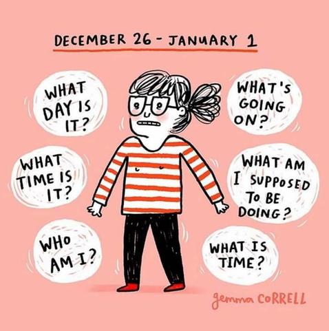 Heading: December 26 - January 1

Illustration of a person looking confused while surrounded by word bubbles which say the following:

What day is it?

What's going on?

What time is it?

What am I supposed to be doing?

Who am I?

What is time?


Cartoon by Gemma Correll.
