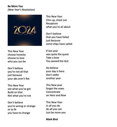Be More You
(New Year’s Resolution)

This New Year
choose honesty
choose to love
who you can be

Don’t believe 
you’re not all that
just because
your abs aren’t flat

This New Year
see what you’ve got
Build on that
Not what you’re not

Don’t believe
you’re wrong or strange
or to fit
you have to change

This New Year
Chin up, chest out
Recapture
what you’re all about

Don’t believe
that you have failed
just because 
some ships have sailed

If last year
was quite the quest
Take a bow
You passed the test

Do believe
your day is here
Don’t defer
another year

This New year
forget the vows
Concentrate
on Here and Now

This New Year
in all you do
do all you can
Just be more you

Mark Bird