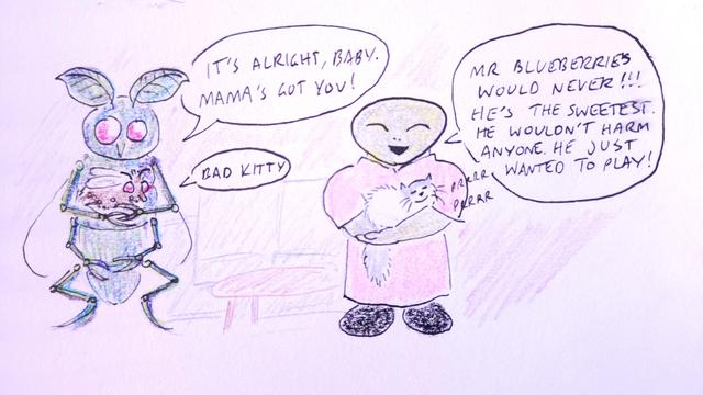 Brenda: Mr Blueberries would never!!! He's the sweetest. He wouldn't harm anyone. He just wanted to play!

Insectoid Mother: It's alright, baby. Mama's got you!

Baby Insectoid: Bad Kitty