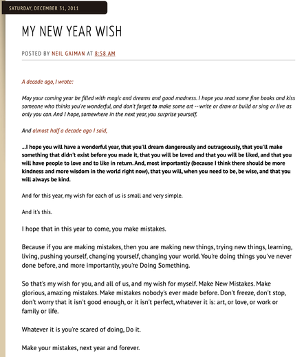 Saturday, December 31, 2011 My New Year Wish Posted by Neil Gaiman at 8:58 AM

A decade ago, I wrote:

[Edit for character count see first quote]

And almost half a decade ago I said,

...l hope you will have a wonderful year, that you'll dream dangerously and outrageously, that you'll make something that didn't exist before you made it, that you will be loved and that you will be liked, and that you will have people to love and to like in return. And, most importantly (because I think there should be more kindness and more wisdom in the world right now), that you will, when you need to be, be wise, and that you will always be kind.

And for this year, my wish for each of us is small and very simple.

And it's this.

I hope that in this year to come, you make mistakes.

Because if you are making mistakes, then you are making new things, trying new things, learning, Living, pushing yourself, changing yourself, changing your world. You're doing things you've never done before, and more importantly, you're Doing Something.

So that's my wish for you, and all of us, and my wish for myself. Make New Mistakes. Make glorious, amazing mistakes. Make mistakes nobody's ever made before. Don't freeze, don't stop, don't worry that it isn't good enough, or it isn't perfect, whatever it is: art, or love, or work or family or life.

Whatever it is you're scared of doing, Do it.

Make your mistakes, next year and forever.