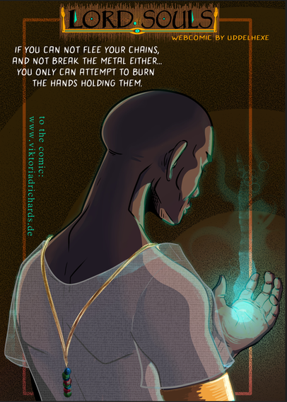 A an ancient egyptian high priest/magician with shaven head. You see him from behind. You also see one hand in that he is starting to form blue ish magic. His eyes are closed and he is singing an incantation. He wears a sheer white shirt ande a golden neglace. 

The text says: Lord of Souls webcomic by Uddelhexe

And:
If you cannot flee your chains, and not break the metal either, you only can attempt to burn the hands holding them

Since my comic is made with WIX and i am really not good at this website thing, i have no Alt Text on the pictures of my comic.

But if ppl with impared vision are interested in the story: contact me and i describe the pages to you :-)