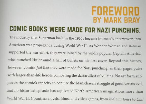 In yellow in the upper right: foreword by Mark Bray
Headline:
Comic books where made for Nazi punching
Text:
The industry that Superman built in the 1930s became intimately interwoven into American war propaganda during World War II. As Wonder Woman and Batman supported the war effort, they were joined by the wildly popular Captain America, who punched Hitler amid a hail of bullets on his first cover. Beyond this history, however, comics feel like they were made for Nazi punching, as their pages pulse with larger-than-life heroes combating the dastardliest villains.