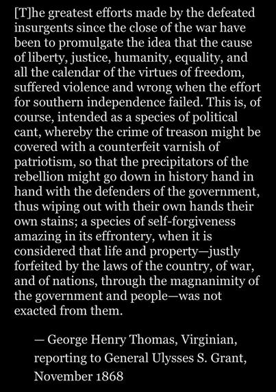 [The greatest efforts made by the defeated
insurgents since the close of the war have
been to promulgate the idea that the cause
of liberty, justice, humanity, equality, and
all the calendar of the virtues of freedom,
suffered violence and wrong when the effort
for southern independence failed. This is, of
course, intended as a species of political
cant, whereby the crime of treason might be
covered with a counterfeit varnish of
patriotism, so that the precipitators of the
rebellion might go down in history hand in
hand with the defenders of the government,
thus wiping out with their own hands their
own stains; a species of self-forgiveness
amazing in its effrontery, when it is
considered that life and property-justly
forfeited by the laws of the country, of war,
and of nations, through the magnanimity of
the government and people—was not
exacted from them.
— George Henry Thomas, Virginian,
reporting to General Ulysses S. Grant,
November 1868
