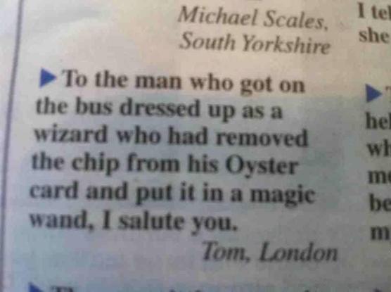Newspaper clipping: 
To the man who got on the bus dressed up as a wizard who had removed the chip from his Oyster card and put it in a magie wand, I salute you. 
Tom, London