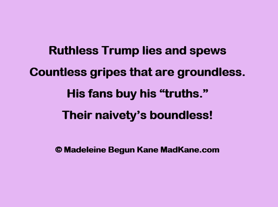 Ruthless Trump lies and spews    
Countless gripes that are groundless.     
His fans buy his “truths.”      
Their naivety’s boundless!     

© Madeleine Begun Kane MadKane.com