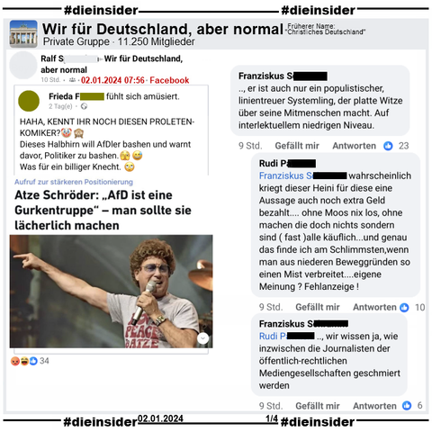 Atze Schröder ruft zur stärkeren Positionierung gegen die AfD auf. Er sagt: „AfD ist eine Gurkentruppe“ – man sollte sie lächerlich machen.
In der Gruppe "Wir für Deutschland, aber normal" wird es mit dem Zusatz "Haha, kennt ihr noch diesen Proleten-Komiker? Dieses Halbhirn will AfDler bashen und warnt davor, Politiker zu bashen. Was für ein billiger Knecht."

Wir zeigen u.a. den Kommentar "er ist auch nur ein populistischer, linientreuer Systemling, der platte Witze über seine Mitmenschen macht. Auf interlektuellem niedrigen Niveau." mit den Antworten "wahrscheinlich kriegt dieser Heini für diese eine Aussage auch noch extra Geld bezahlt... ohne Moos nix los, ohne machen die doch nichts sondern sind (fast) alle käuflich... und genau das finde ich am Schlimmsten, wenn man aus niederen Beweggründen so einen Mist verbreitet... eigene Meinung? Fehlanzeige!" und "wir wissen ja, wie inzwischen die Journalisten der öffentlich-rechtlichen Mediengesellschaften geschmiert werden."