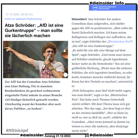 Hier zeigen wir als Info den Bericht des rnd "Aufruf zur stärkeren Positionierung Atze Schröder: „AfD ist eine Gurkentruppe“ – man sollte sie lächerlich machen." in dem es u.a. heißt "Zur AfD hat der Comedian Atze Schröder eine klare Haltung. Die in manchen Bundesländern als gesichert rechtsextrem eingestufte Partei müsste in seiner Branche viel häufiger lächerlich gemacht werden. Gleichzeitig warnt der Komiker aber auch davor, Politiker „zu bashen“.".