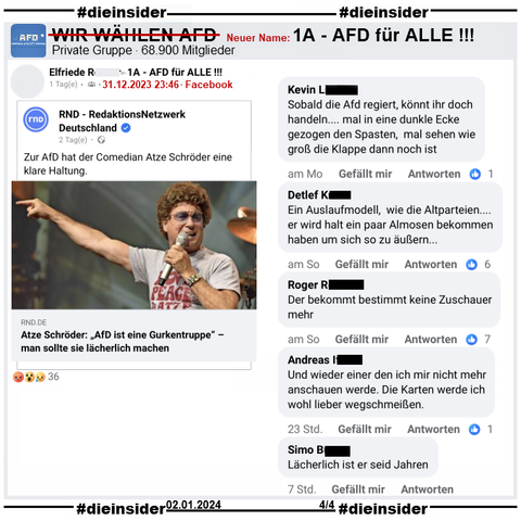 Hier zeigen wir einige weitere Kommentare aus der Gruppe "1A - AFD für ALLE !!!" ehemals "WIR WÄHLEN AFD" zu Atze Schröder.
U.a. "Sobald die Afd regiert, könnt ihr doch handeln.... mal in eine dunkle Ecke gezogen den Spasten, mal sehen wie groß die Klappe dann noch ist.", "Ein Auslaufmodell, wie die Altparteien....er wird halt ein paar Almosen bekommen haben um sich so zu äußern...", "Der bekommt bestimmt keine Zuschauer mehr.", "Und wieder einer den ich mir nicht mehr anschauen werde. Die Karten werde ich wohl lieber wegschmeißen." und "Lächerlich ist er seid Jahren."