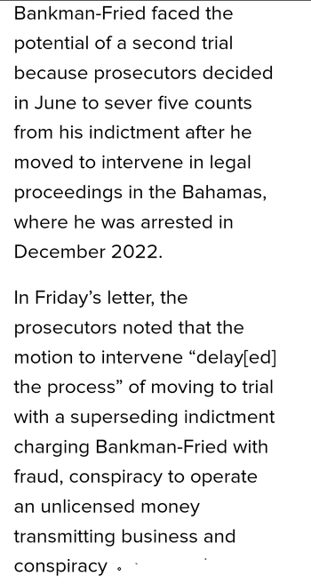 Bankman-Fried faced the potential of a second trial because prosecutors decided in June to sever five counts from his indictment after he moved to intervene in legal proceedings in the Bahamas, where he was arrested in December 2022.

In Friday’s letter, the prosecutors noted that the motion to intervene “delay[ed] the process” of moving to trial with a superseding indictment charging Bankman-Fried with fraud, conspiracy to operate an unlicensed money transmitting business and conspiracy - - '