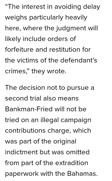 “The interest in avoiding delay weighs particularly heavily here, where the judgment will likely include orders of forfeiture and restitution for the victims of the defendant’s crimes,” they wrote.

The decision not to pursue a second trial also means Bankman-Fried will not be tried on an illegal campaign contributions charge, which was part of the original indictment but was omitted from part of the extradition paperwork with the Bahamas.