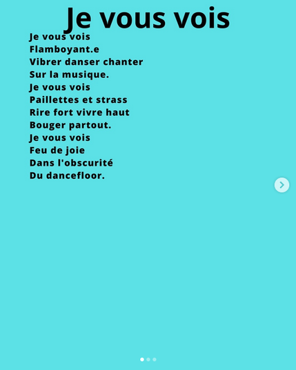 Je vous vois
Flamboyant·e
Vibrer, danser, chanter
Sur la musique.
Je vous vois
Paillettes et strass
Rire fort vivre haut
Bouger partout.
Je vous vois
Feu de joie
Dans l’obscurité
Du dancefloor