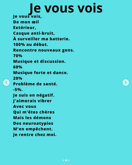 Je vous vois,
De mon œil
Extérieur,
Casque anti-bruit,
A surveiller ma batterie.
100% au début.
Rencontre nouveaux gens.
70%
Musique et discussion.
60%
Musique forte et dance.
20%
Problème de santé.
-5%.
Je suis en négatif.
J'aimerais vibrer
Avec vous
Qui m'êtes chères
Mais les démons
Des neuroatypies
M'en empêchent.
Je rentre chez moi.