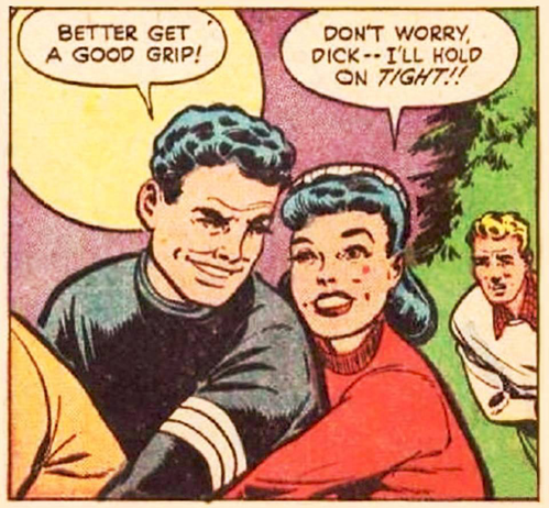 Boy in front says BETTER GET A GOOD GRIP!  Girl says Dont worry DICK--I'LL HOLD ON TIGHT as you can see her arm at his waist level