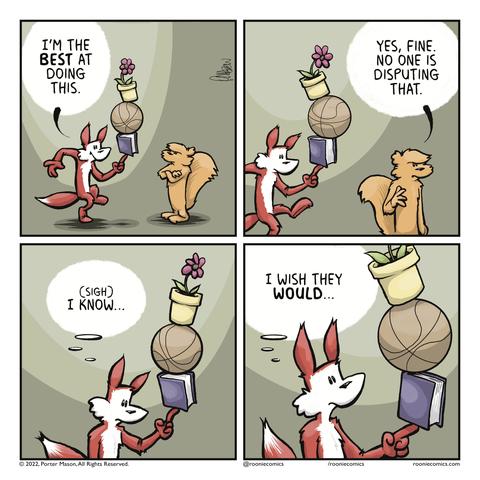 FOX: I'm the BEST at doing this. | SQUIRREL (walking away): Yes, fine. No one is disputing that. | FOX (thinking): (sigh) I know... | FOX (thinking): I wish they WOULD...
