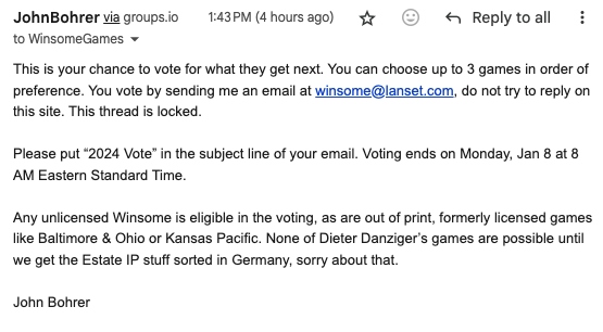 A screenshot of an email with the following text:

This is your chance to vote for what they get next. You can choose up to 3 games in order of preference. You vote by sending me an email at winsome@lanset.com , do not try to reply on this site. This thread is locked.

Please put “2024 Vote” in the subject line of your email. Voting ends on Monday, Jan 8 at 8 AM Eastern Standard Time.

Any unlicensed Winsome is eligible in the voting, as are out of print, formerly licensed games like Baltimore & Ohio or Kansas Pacific. None of Dieter Danziger’s games are possible until we get the Estate IP stuff sorted in Germany, sorry about that.

John Bohrer
