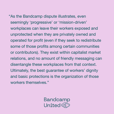 A quote from Luke's Jacobin article: "As the Bandcamp dispute illustrates, even seemingly “progressive” or “mission-driven” workplaces can leave their workers exposed and unprotected when they are privately owned and operated for profit (even if they seek to redistribute some of those profits among certain communities or contributors). They exist within capitalist market relations, and no amount of friendly messaging can disentangle these workplaces from that context. Ultimately, the best guarantee of workers’ dignity and basic protections is the organization of those workers themselves."
