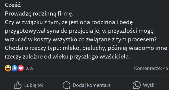 Zrzut ekranu postu w mediach społecznościowych w języku polskim, omawiający uwzględnienie wydatków osobistych, takich jak mleko i pieluchy, jako wydatków biznesowych w kontekście firmy rodzinnej, z wyświetlanymi emoji i statystykami zaangażowania. 

Cześć.
Prowadzę rodzinną firmę.
Czy w związku z tym, że jest ona rodzinna i będę przygotowywał syna do przejęcia jej w przyszłości mogę
wrzucać w koszty wszystko co związane z tym procesem?
Chodzi o rzeczy typu: mleko, pieluchy, później wiadomo inne
rzeczy zależne od wieku przyszłego właściciela.