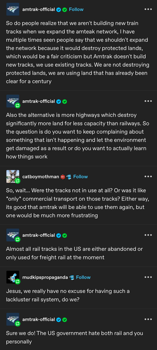 amtrak-official

So do people realize that we aren't building new train
tracks when we expand the amteak network, I have
multiple times seen people say that we shouldn't expand the network because it would destroy protected lands,which would be a fair criticism but Amtrak doesn't build new tracks, we use existing tracks. We are not destroying protected lands, we are using land that has already been clear for a century

Also the is more highways which destroy
significantly more land for less capacity than railways. So the question is do you want to keep complaining about something that isn't happening and let the environment get damaged as a result or do you want to actually learn how things work

Reply by catboymothman

So, wait... Were the tracks not in use at all? Or was it like
*only* commercial transport on those tracks? Either way,
its good that amtrak will be able to use them again, but
one would be much more frustrating

amtrak-official
Almost all rail tracks in the US are either abandoned or
only used for freight rail at the moment

mudkipspropaganda
Jesus, we really have no excuse for having such a
lackluster rail system, do we?

amtrak-official
Sure we do! The US government hate both rail and you
personally