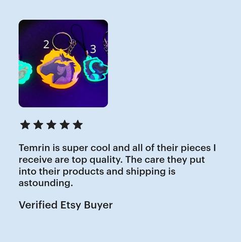 Light blue background with a cropped listing image showing multiple acrylic charms/keychains that glow under blacklight. Ghostly canine skull on green acrylic, a nightmare mare(horse) in navy blues and Grey on orange acrylic, a cyborg furred creature bust on green acrylic, etc.

5 star review reads "Temrin is super cool and all of their pieces I recieve are top quality. The care they put into their products and shipping is astounding. "