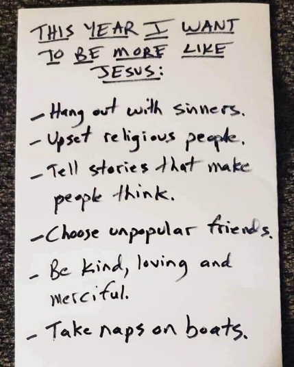 THIS YEAR I WANT TO BE MORE LIKE JESUS:

- Hang out with sinners.
- Upset religious people.
-Tell stories that make people think.
-Choose unpopular friends.
-Be kind, loving, and merciful.
-Take naps on boats.