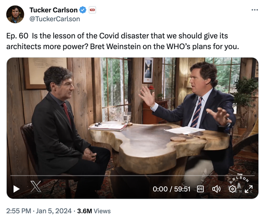 tweet from @TuckerCarlson with long embedded video. caption says "Ep. 60  Is the lesson of the Covid disaster that we should give its architects more power? Bret Weinstein on the WHO’s plans for you."