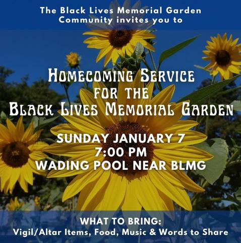 Text over a sunflower background. 
The Black Lives Memorial Garden community invites you to
Homecoming Service for the Black Lives Memorial Garden
Sunday January 7 at 7pm
Location: wading pool near BLMG
What to bring: vigil/altar items, food, music, and words to share.