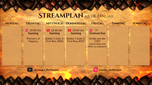 Streamplan für den Kanal Janika_Hoffmann für die Woche ab 08. Januar.

Dienstag, 18 Uhr, LiveSpace. Gaming. Pioneers of Pagonia.
Mittwoch, 18 Uhr, YouTube. Gaming. Baldur's Gate 3: First Run, #005.
Donnerstag, 18 Uhr, YouTube. Gaming. Baldur's Gate 3: First Run, #006.
Freitag, spontan, LiveSpace. Greivan live. Mobilstream von der CMT, wenn Zeit und Internet es erlauben.