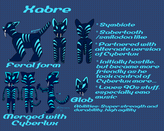 Xabre:
A blue sabertooth tiger with cyan stripes in feral form and a anthro sabertooth-like cat when merged with Cyberlux. Also.has a blob form
* Symbiote
* Sabertooth/smilodon like
* Partnered with alternate version of Cyberlux 
* Initially hostile, but became more friendly as he took control of Cyberlux more
* Loves 90s stuff, especially emo music
Abilities: Super strength and durability, high agility