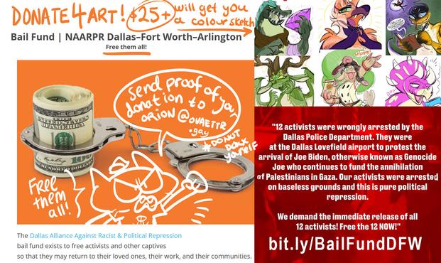 Donate 4 Art - $25+ will get you a colour sketch. 

to the Bail Fund - NAARPR Dallas Fort Worth Arlington 
Free them all!

Send Proof of your donation to orion@ovaettr.gay
Do not doxx yourself

Free them all!

12 Activists were wrongly arrested by the Dallas Police Department. They were at the Dallas Lovefield airport to protest the arrival of JOe Biden, otherwise known as Genocide Joe who continues to fund the annihilation of Palestinians in Gaza. Our activists were arrested on baseless grounds and this is pure political repression. We demand the immediate release of all 12 activists! Free the 12 NOW!

bit.ly/BailFundDFW