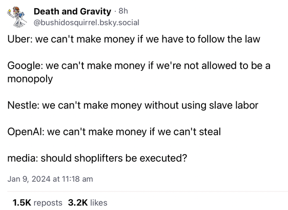 Screenshot of post by "Death and Gravity" in BlueSky. The text says:

Uber: we can't make money if we have to follow the law

Google: we can't make money if we're not allowed to be a monopoly

Nestle: we can't make money without using slave labor

OpenAI: we can't make money if we can't steal

media: should shoplifters be executed?