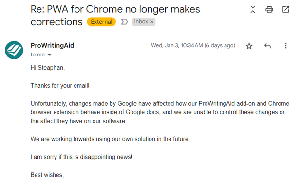 Image of an email that reads:
Re: PWA for Chrome no longer makes  corrections

ProWritingAid Wed, Jan 3,10:34AM (6 days ago)

Hi Steaphan,

Thanks for your emaill

Unfortunately, changes made by Google have affected how our ProWritingAid add-on and Chrome browser extension behave inside of Google docs, and we are unable to control these changes or the affect they have on our software

We are working towards using our own solution in the future

I am sorry if this is disappointing news!

Best wishes,